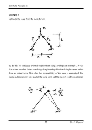 Structural Analysis III



Example 4

Calculate the force F1 in the truss shown:




To do this, we introduce a virtual displacement along the length of member 1. We do
this so that member 2 does not change length during this virtual displacement and so
does no virtual work. Note also that compatibility of the truss is maintained. For
example, the members still meet at the same joint, and the support conditions are met.




                                             37                       Dr. C. Caprani
 