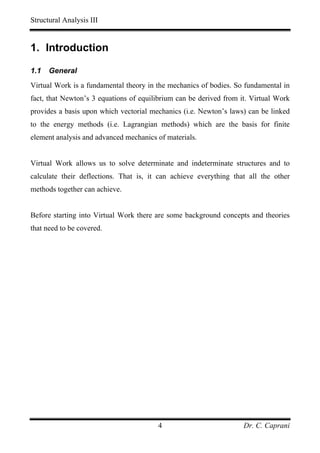 Structural Analysis III


1. Introduction

1.1   General
Virtual Work is a fundamental theory in the mechanics of bodies. So fundamental in
fact, that Newton’s 3 equations of equilibrium can be derived from it. Virtual Work
provides a basis upon which vectorial mechanics (i.e. Newton’s laws) can be linked
to the energy methods (i.e. Lagrangian methods) which are the basis for finite
element analysis and advanced mechanics of materials.


Virtual Work allows us to solve determinate and indeterminate structures and to
calculate their deflections. That is, it can achieve everything that all the other
methods together can achieve.


Before starting into Virtual Work there are some background concepts and theories
that need to be covered.




                                        4                           Dr. C. Caprani
 