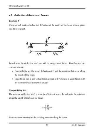 Structural Analysis III



4.3   Deflection of Beams and Frames

Example 7

Using virtual work, calculate the deflection at the centre of the beam shown, given
that EI is constant.




To calculate the deflection at C, we will be using virtual forces. Therefore the two
relevant sets are:
   • Compatibility set: the actual deflection at C and the rotations that occur along
      the length of the beam;
   • Equilibrium set: a unit virtual force applied at C which is in equilibrium with
      the internal virtual moments it causes.


Compatibility Set:
The external deflection at C is what is of interest to us. To calculate the rotations
along the length of the beam we have:


                                         L
                                             Mx
                                     κ =∫         dx
                                         0
                                             EI x


Hence we need to establish the bending moments along the beam:


                                          49                         Dr. C. Caprani
 
