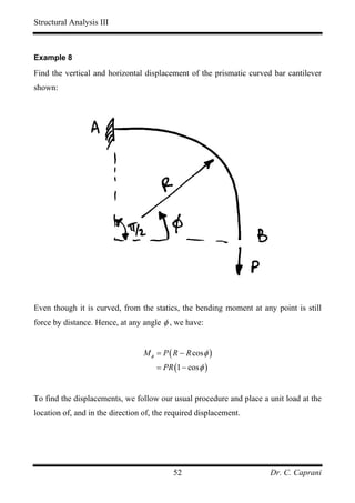 Structural Analysis III



Example 8

Find the vertical and horizontal displacement of the prismatic curved bar cantilever
shown:




Even though it is curved, from the statics, the bending moment at any point is still
force by distance. Hence, at any angle φ , we have:


                                  M φ = P ( R − R cos φ )
                                      = PR (1 − cos φ )


To find the displacements, we follow our usual procedure and place a unit load at the
location of, and in the direction of, the required displacement.




                                            52                       Dr. C. Caprani
 
