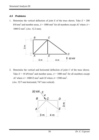 Structural Analysis III



4.5    Problems
1. Determine the vertical deflection of joint E of the truss shown. Take E = 200
      kN/mm2 and member areas, A = 1000 mm2 for all members except AC where A =
      1000√2 mm2. (Ans. 12.2 mm).


                           B                C
               3m




                                                               D
                          A                 E
                                                               60 kN
                                   3m                4m



2. Determine the vertical and horizontal deflection of joint C of the truss shown.
      Take E = 10 kN/mm2 and member areas, A = 1000 mm2 for all members except
      AC where A = 1000√2 mm2 and CE where A = 2500 mm2.
   (Ans. 32/7 mm horizontal, 74/7 mm vertical).



                          50 kN 3
                                        4
                               B            C         D
                                                          3m




                           A                          E

                                   3m           4m




                                            58                         Dr. C. Caprani
 