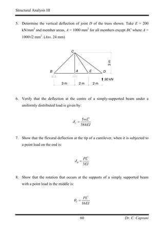 Structural Analysis III


5. Determine the vertical deflection of joint D of the truss shown. Take E = 200
    kN/mm2 and member areas, A = 1000 mm2 for all members except BC where A =
    1000√2 mm2. (Ans. 24 mm)


                                     C




                                                                  3m
                      B                   A          E        D

                                                              90 kN
                              3m              2m         2m



6. Verify that the deflection at the centre of a simply-supported beam under a
    uniformly distributed load is given by:


                                            5wL4
                                      δC =
                                           384 EI


7. Show that the flexural deflection at the tip of a cantilever, when it is subjected to
    a point load on the end is:


                                               PL3
                                          δB =
                                               3EI


8. Show that the rotation that occurs at the supports of a simply supported beam
    with a point load in the middle is:


                                                 PL2
                                         θC =
                                                16 EI


                                              60                        Dr. C. Caprani
 