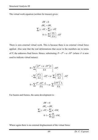 Structural Analysis III


The virtual work equation (written for trusses) gives:


                                          δW = 0
                                         δ WE = δ WI
                                ∑ y ⋅δ F = ∑e ⋅δ P
                                     i            i            i         i

                                                      ⎛ PL ⎞
                                             0 ⋅1 = ∑ ⎜    ⎟ ⋅ δ Pi
                                                                   1

                                                      ⎝ EA ⎠i


There is zero external virtual work. This is because there is no external virtual force
applied. Also note that the real deformations that occur in the members are in terms
of P, the unknown final forces. Hence, substituting P = P 0 + α ⋅ δ P1 (where δ is now
used to indicate virtual nature):


                            ⎛ ( P 0 + α ⋅ δ P1 ) L ⎞
                       0 = ∑⎜                      ⎟ ⋅ δ Pi1
                            ⎜         EA           ⎟
                            ⎝                      ⎠i
                             ⎛ P0 L ⎞                ⎛ δ P1L ⎞
                          = ∑⎜      ⎟ ⋅ δ Pi + α ⋅ ∑ ⎜
                                            1
                                                             ⎟ ⋅ δ Pi
                                                                     1

                             ⎝ EA ⎠i                 ⎝ EA ⎠i

                       0=∑
                               P ⋅ δ Pi ⋅ Li
                                 0           1
                                             +α ⋅∑
                                                                        (δ P )
                                                                             i
                                                                                 1 2
                                                                                       Li
                                   EAi                                       EAi


For beams and frames, the same development is:


                                              δW = 0
                                             δ WE = δ WI
                                 ∑ y ⋅ δ F = ∑κ
                                         i            i             i   ⋅δ Mi
                                                                   Mi
                                                 0 ⋅1 = ∑             ⋅δ Mi
                                                                   EI


Where again there is no external displacement of the virtual force.

                                                          69                                Dr. C. Caprani
 