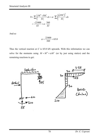 Structural Analysis III



                          0 = ∑∫
                                 M 0 ⋅ δ M i1
                                 L                       L
                                              dx + α ⋅ ∑ ∫
                                                           (δ M i ) dx
                                                               1 2



                               0
                                    EI i                 0
                                                              EI i
                               −23400      360
                           =          +α ⋅
                                 EI         EI


And so
                                           23400
                                      α=         = 65.0
                                            360


Thus the vertical reaction at C is 65.0 kN upwards. With this information we can
solve for the moments using M = M 0 + α M 1 (or by just using statics) and the
remaining reactions to get:




                                              78                         Dr. C. Caprani
 
