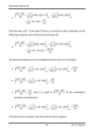 Structural Analysis III


      M 0 ⋅δ M 1 1 ⎡1
                         ( 50 )( −1)( 4 + 2 )⎤ +                    ⎡1
                                                                       ( 45)( −1)( 6 )⎤
                                                    1
     ∫ EI       =
                  EI ⎢ 6
                     ⎣                       ⎥
                                             ⎦ AB 2 EI              ⎢3
                                                                    ⎣                 ⎥
                                                                                      ⎦ BC
   •
                  1                     95
                =    ( −50 − 45) = −
                  EI                    EI


Note that since δ M 1 = 0 for span CD, there is no term for it above. Similarly, for the
following evaluation, there will be no term for span AB:


      M 0 ⋅δ M 2     1 ⎡1
                            ( 45)( −1)( 6 ) ⎤ + ⎡ ( 93.75)( −1)( 5)⎤
                                                   1 1
     ∫ EI        =
                   2 EI ⎢ 3
                        ⎣                   ⎥
                                            ⎦ BC EI ⎢ 3
                                                     ⎣             ⎥
                                                                   ⎦ CD
   •
                    1                          201.25
                 =    ( −45 − 156.25) = −
                   EI                            EI


The following integrals are more straightforward since they are all triangles:


           δ M 1 ⋅δ M 1       1 ⎡1                   ⎤     1 ⎡1                   ⎤    2.333
   •   ∫       EI
                          =      ⎢ 3 ( −1)( −1)( 4 ) ⎥ + 2 EI ⎢ 3 ( −1)( −1)( 6 ) ⎥ = EI
                              EI ⎣                   ⎦ AB     ⎣                   ⎦ BC


           δ M 2 ⋅δ M 1         1 ⎡1
                                       ( −1)( −1)( 6 ) ⎤ =
                                                            0.5
   •   ∫       EI
                          =
                              2 EI ⎢ 6
                                   ⎣                   ⎥
                                                       ⎦ BC EI


           δ M 1 ⋅δ M 2       0.5                                  δ M 2 ⋅δ M 1
   •   ∫       EI
                          =
                              EI
                                  , since it is equal to       ∫       EI
                                                                                  by the commutative

       property of multiplication.


           δ M 2 ⋅δ M 2         1    ⎡1                  ⎤    1 ⎡1                  ⎤    2.667
   •   ∫        EI
                          =
                              2 EI   ⎢ 3 ( −1)( −1)( 6 ) ⎥ + EI ⎢ 3 ( −1)( −1)( 5 ) ⎥ = EI
                                     ⎣                   ⎦ BC   ⎣                   ⎦ CD


With all the terms evaluated, enter them into the matrix equation:


                                                     87                                  Dr. C. Caprani
 