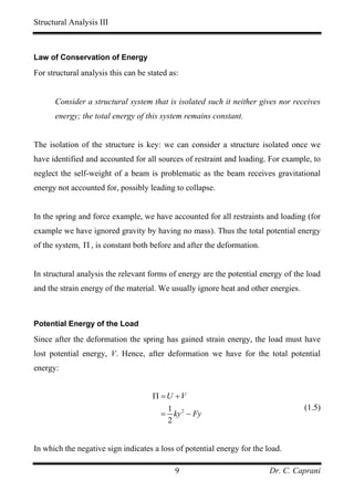 Structural Analysis III



Law of Conservation of Energy

For structural analysis this can be stated as:


      Consider a structural system that is isolated such it neither gives nor receives
      energy; the total energy of this system remains constant.


The isolation of the structure is key: we can consider a structure isolated once we
have identified and accounted for all sources of restraint and loading. For example, to
neglect the self-weight of a beam is problematic as the beam receives gravitational
energy not accounted for, possibly leading to collapse.


In the spring and force example, we have accounted for all restraints and loading (for
example we have ignored gravity by having no mass). Thus the total potential energy
of the system, Π , is constant both before and after the deformation.


In structural analysis the relevant forms of energy are the potential energy of the load
and the strain energy of the material. We usually ignore heat and other energies.



Potential Energy of the Load

Since after the deformation the spring has gained strain energy, the load must have
lost potential energy, V. Hence, after deformation we have for the total potential
energy:


                                     Π =U +V
                                        1                                           (1.5)
                                       = ky 2 − Fy
                                        2


In which the negative sign indicates a loss of potential energy for the load.

                                            9                            Dr. C. Caprani
 