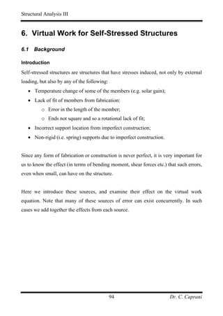 Structural Analysis III


6. Virtual Work for Self-Stressed Structures

6.1   Background

Introduction

Self-stressed structures are structures that have stresses induced, not only by external
loading, but also by any of the following:
   • Temperature change of some of the members (e.g. solar gain);
   • Lack of fit of members from fabrication:
         o Error in the length of the member;
         o Ends not square and so a rotational lack of fit;
   • Incorrect support location from imperfect construction;
   • Non-rigid (i.e. spring) supports due to imperfect construction.


Since any form of fabrication or construction is never perfect, it is very important for
us to know the effect (in terms of bending moment, shear forces etc.) that such errors,
even when small, can have on the structure.


Here we introduce these sources, and examine their effect on the virtual work
equation. Note that many of these sources of error can exist concurrently. In such
cases we add together the effects from each source.




                                             94                         Dr. C. Caprani
 