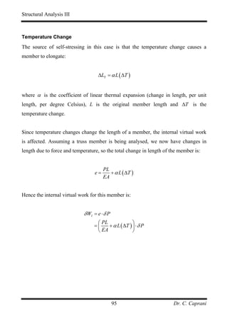 Structural Analysis III



Temperature Change

The source of self-stressing in this case is that the temperature change causes a
member to elongate:


                                    ∆LT = α L ( ∆T )


where α is the coefficient of linear thermal expansion (change in length, per unit
length, per degree Celsius), L is the original member length and ∆T is the
temperature change.


Since temperature changes change the length of a member, the internal virtual work
is affected. Assuming a truss member is being analysed, we now have changes in
length due to force and temperature, so the total change in length of the member is:


                                       PL
                                  e=      + α L ( ∆T )
                                       EA


Hence the internal virtual work for this member is:


                             δ WI = e ⋅ δ P
                                   ⎛ PL              ⎞
                                  =⎜    + α L ( ∆T ) ⎟ ⋅ δ P
                                   ⎝ EA              ⎠




                                              95                       Dr. C. Caprani
 