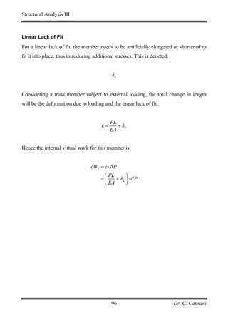 Structural Analysis III



Linear Lack of Fit

For a linear lack of fit, the member needs to be artificially elongated or shortened to
fit it into place, thus introducing additional stresses. This is denoted:


                                             λL


Considering a truss member subject to external loading, the total change in length
will be the deformation due to loading and the linear lack of fit:


                                            PL
                                       e=      + λL
                                            EA


Hence the internal virtual work for this member is:


                                  δ WI = e ⋅ δ P
                                        ⎛ PL      ⎞
                                       =⎜    + λL ⎟ ⋅ δ P
                                        ⎝ EA      ⎠




                                             96                             Dr. C. Caprani
 