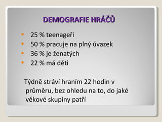 DEMOGRAFIE HRÁČŮ 25 % teenageři 50 % pracuje na plný úvazek 36 % je ženatých 22 % má děti  Týdně stráví hraním 22 hodin v průměru, bez ohledu na to, do jaké věkové skupiny patří 