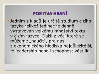 POZITIVA HRANÍ Jedním zkladů je určitě studium cizího jazyka jelikož jedinec je denně vystavován velkému množství textu vcizím jazyce. Další zvěcí které se můžeme „naučit“, pro nás zekonomického hlediska nejdůležitější, je leadership neboli schopnost vést lidi.  