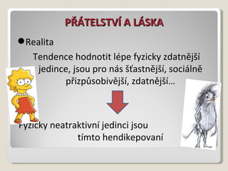 PŘÁTELSTVÍ A LÁSKA Realita Tendence hodnotit lépe fyzicky zdatnější jedince, jsou pro nás šťastnější, sociálně přizpůsobivější, zdatnější… Fyzicky neatraktivní jedinci jsou  tímto hendikepovaní 