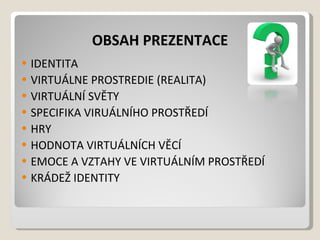 OBSAH PREZENTACE IDENTITA VIRTUÁLNE PROSTREDIE (REALITA) VIRTUÁLNÍ SVĚTY SPECIFIKA VIRUÁLNÍHO PROSTŘEDÍ HRY HODNOTA VIRTUÁLNÍCH VĚCÍ EMOCE A VZTAHY VE VIRTUÁLNÍM PROSTŘEDÍ KRÁDEŽ IDENTITY 