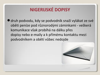 NIGERIJSKÉ DOPISY druhpodvodu, kdy se podvodník snaží vylákat ze své obětipeníze pod různorodýmizáminkami- veškerá komunikace však probíhá na dálku přes dopisyneboe-mailya k přímému kontaktu mezi podvodníkem a obětí vůbec nedojde 