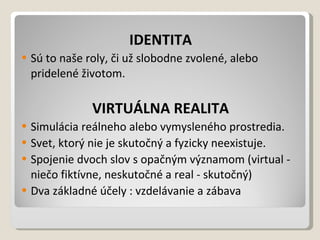 IDENTITA Sú to naše roly, či už slobodne zvolené, alebo pridelené životom. VIRTUÁLNA REALITA Simulácia reálneho alebo vymysleného prostredia. Svet, ktorý nie je skutočný a fyzicky neexistuje. Spojenie dvoch slov s opačným významom (virtual - niečo fiktívne, neskutočné a real - skutočný) Dva základné účely : vzdelávanie azábava 
