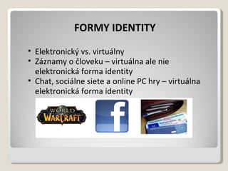 FORMY IDENTITY  Elektronický vs. virtuálny Záznamy očloveku – virtuálna ale nie elektronická forma identity Chat, sociálne siete aonline PC hry – virtuálna elektronická forma identity 