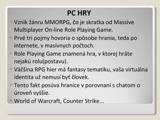 PC HRY Vznik žánru MMORPG, čo je skratka od Massive Multiplayer On-line Role Playing Game. Prvé tri pojmy hovoria o spôsobe hrania, teda po internete, v masívnych počtoch. Role Playing Game znamená hra, v ktorej hráte nejakú rolu(postavu). Väčšina RPG hier má fantasy tematiku, vaša virtuálna identita už nemusí byť človek. Tento fakt posúva hranice v porovnaní s chatom o úroveň vyššie. World of Warcraft, Counter Strike... 