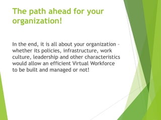 The path ahead for your
organization!
In the end, it is all about your organization –
whether its policies, infrastructure, work
culture, leadership and other characteristics
would allow an efficient Virtual Workforce
to be built and managed or not!

 