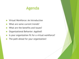 Agenda


Virtual Workforce: An Introduction



What are some current trends?



What are the benefits and issues?



Organizational Behavior: Applied!



Is your organization fit for a virtual workforce?



The path ahead for your organization!

 