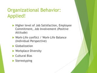 Organizational Behavior:
Applied!


Higher level of Job Satisfaction, Employee
Commitment, Job Involvement (Positive
Attitude)



Work-Life conflict / Work-Life Balance
(Individual Perspective)



Globalization



Workplace Diversity



Cultural Bias



Stereotyping

 