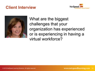 © 2016 NetSpeed Learning Solutions. All rights reserved. 14
Client Interview
What are the biggest
challenges that your
organization has experienced
or is experiencing in having a
virtual workforce?
 