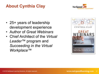 © 2016 NetSpeed Learning Solutions. All rights reserved. 2
About Cynthia Clay
• 25+ years of leadership
development experience
• Author of Great Webinars
• Chief Architect of the Virtual
Leader™ program and
Succeeding in the Virtual
Workplace™
 