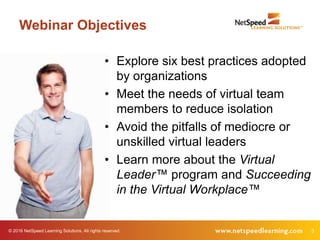 © 2016 NetSpeed Learning Solutions. All rights reserved. 3
Webinar Objectives
• Explore six best practices adopted
by organizations
• Meet the needs of virtual team
members to reduce isolation
• Avoid the pitfalls of mediocre or
unskilled virtual leaders
• Learn more about the Virtual
Leader™ program and Succeeding
in the Virtual Workplace™
 