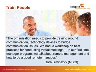 © 2016 NetSpeed Learning Solutions. All rights reserved. 35
Train People
“The organization needs to provide training around
communication, technology devices to bridge
communication issues. We had a workshop on best
practices for conducting virtual meetings….In our first time
manager program, we talk about remote management and
how to be a good remote manager.”
Dora Siminszky (MSCI)
 