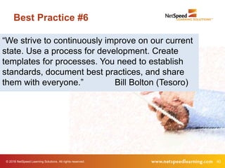 © 2016 NetSpeed Learning Solutions. All rights reserved. 40
Best Practice #6
“We strive to continuously improve on our current
state. Use a process for development. Create
templates for processes. You need to establish
standards, document best practices, and share
them with everyone.” Bill Bolton (Tesoro)
 