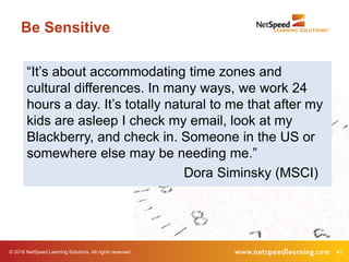 © 2016 NetSpeed Learning Solutions. All rights reserved. 43
Be Sensitive
“It’s about accommodating time zones and
cultural differences. In many ways, we work 24
hours a day. It’s totally natural to me that after my
kids are asleep I check my email, look at my
Blackberry, and check in. Someone in the US or
somewhere else may be needing me.”
Dora Siminsky (MSCI)
 