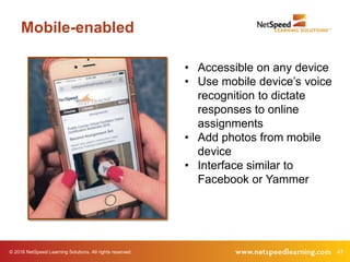 47© 2016 NetSpeed Learning Solutions. All rights reserved.
Mobile-enabled
• Accessible on any device
• Use mobile device’s voice
recognition to dictate
responses to online
assignments
• Add photos from mobile
device
• Interface similar to
Facebook or Yammer
 