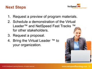 © 2016 NetSpeed Learning Solutions. All rights reserved. 53
Next Steps
1. Request a preview of program materials.
2. Schedule a demonstration of the Virtual
Leader™ and NetSpeed Fast Tracks ™
for other stakeholders.
3. Request a proposal.
4. Bring the Virtual Leader ™ to
your organization.
 