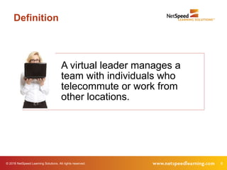 © 2016 NetSpeed Learning Solutions. All rights reserved. 6
A virtual leader manages a
team with individuals who
telecommute or work from
other locations.
Definition
 