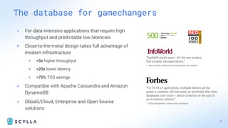 + For data-intensive applications that require high
throughput and predictable low latencies
+ Close-to-the-metal design takes full advantage of
modern infrastructure
+ >5x higher throughput
+ >20x lower latency
+ >75% TCO savings
+ Compatible with Apache Cassandra and Amazon
DynamoDB
+ DBaaS/Cloud, Enterprise and Open Source
solutions
The database for gamechangers
2
“ScyllaDB stands apart...It’s the rare product
that exceeds my expectations.”
– Martin Heller, InfoWorld contributing editor and reviewer
“For 99.9% of applications, ScyllaDB delivers all the
power a customer will ever need, on workloads that other
databases can’t touch – and at a fraction of the cost of
an in-memory solution.”
– Adrian Bridgewater, Forbes senior contributor
 