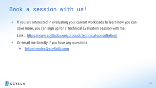 Book a session with us!
+ If you are interested in evaluating your current workloads to learn how you can
save more, you can sign up for a Technical Evaluation session with me.
Link : https://www.scylladb.com/product/technical-consultation/
+ Or email me directly if you have any questions.
+ felipemendes@scylladb.com
32
 