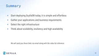 Summary
+ Start deploying ScyllaDB today, it is simple and effortless
+ Gather your applications and business requirements
+ Select the right infrastructure
+ Think about scalability, resiliency and high availability
We will send you these links via email along with the video for reference.
33
 