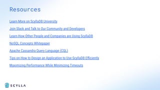 Resources
Learn More on ScyllaDB University
Join Slack and Talk to Our Community and Developers
Learn How Other People and Companies are Using ScyllaDB
NoSQL Concepts Whitepaper
Apache Cassandra Query Language (CQL)
Tips on How to Design an Application to Use ScyllaDB Eﬃciently
Maximizing Performance While Minimizing Timeouts
 
