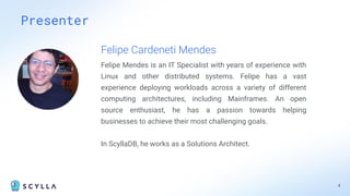 Presenter
4
Felipe Cardeneti Mendes
Felipe Mendes is an IT Specialist with years of experience with
Linux and other distributed systems. Felipe has a vast
experience deploying workloads across a variety of different
computing architectures, including Mainframes. An open
source enthusiast, he has a passion towards helping
businesses to achieve their most challenging goals.
In ScyllaDB, he works as a Solutions Architect.
 
