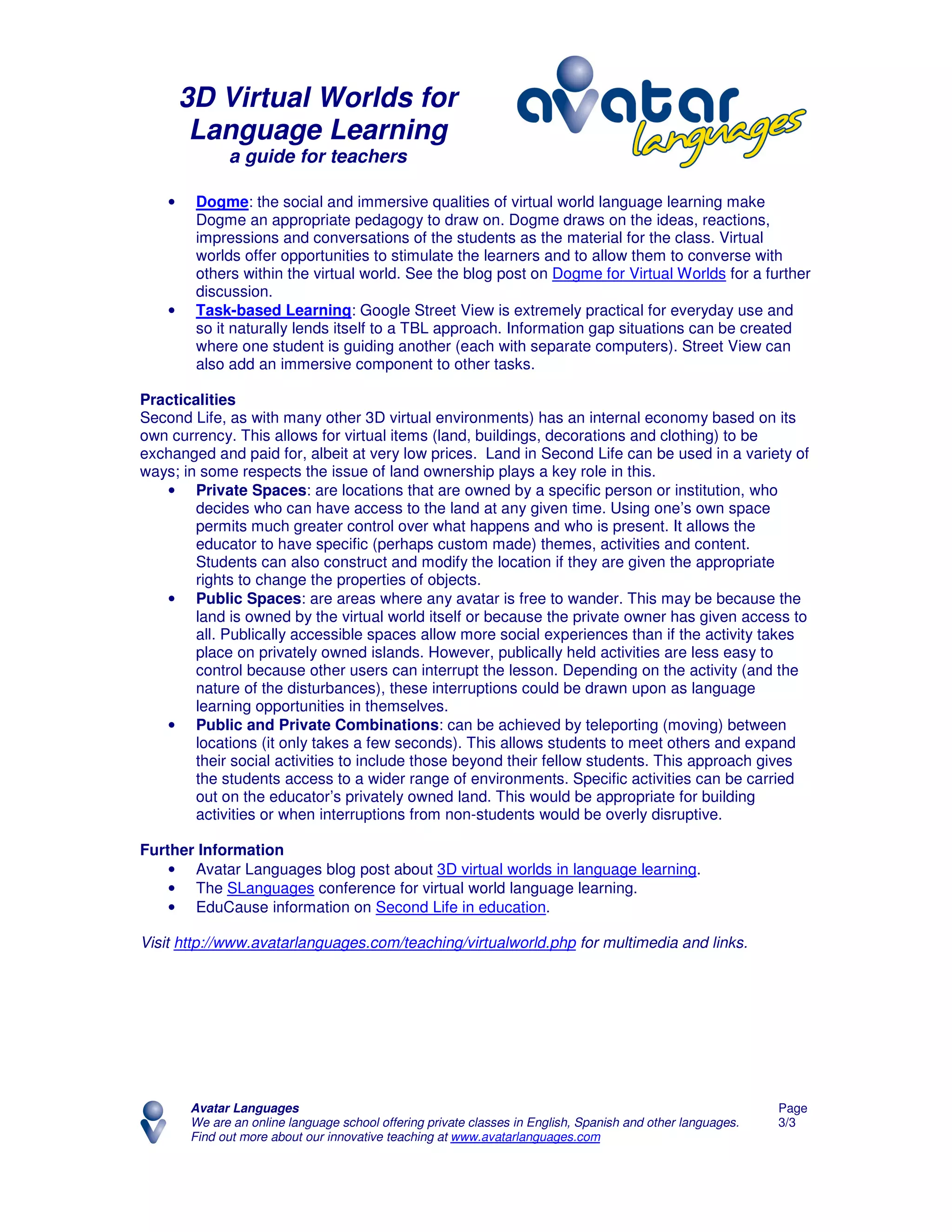 3D Virtual Worlds for
         Language Learning
              a guide for teachers

    •    Dogme: the social and immersive qualities of virtual world language learning make
         Dogme an appropriate pedagogy to draw on. Dogme draws on the ideas, reactions,
         impressions and conversations of the students as the material for the class. Virtual
         worlds offer opportunities to stimulate the learners and to allow them to converse with
         others within the virtual world. See the blog post on Dogme for Virtual Worlds for a further
         discussion.
    •    Task-based Learning: Google Street View is extremely practical for everyday use and
         so it naturally lends itself to a TBL approach. Information gap situations can be created
         where one student is guiding another (each with separate computers). Street View can
         also add an immersive component to other tasks.

Practicalities
Second Life, as with many other 3D virtual environments) has an internal economy based on its
own currency. This allows for virtual items (land, buildings, decorations and clothing) to be
exchanged and paid for, albeit at very low prices. Land in Second Life can be used in a variety of
ways; in some respects the issue of land ownership plays a key role in this.
   • Private Spaces: are locations that are owned by a specific person or institution, who
        decides who can have access to the land at any given time. Using one’s own space
        permits much greater control over what happens and who is present. It allows the
        educator to have specific (perhaps custom made) themes, activities and content.
        Students can also construct and modify the location if they are given the appropriate
        rights to change the properties of objects.
   • Public Spaces: are areas where any avatar is free to wander. This may be because the
        land is owned by the virtual world itself or because the private owner has given access to
        all. Publically accessible spaces allow more social experiences than if the activity takes
        place on privately owned islands. However, publically held activities are less easy to
        control because other users can interrupt the lesson. Depending on the activity (and the
        nature of the disturbances), these interruptions could be drawn upon as language
        learning opportunities in themselves.
   • Public and Private Combinations: can be achieved by teleporting (moving) between
        locations (it only takes a few seconds). This allows students to meet others and expand
        their social activities to include those beyond their fellow students. This approach gives
        the students access to a wider range of environments. Specific activities can be carried
        out on the educator’s privately owned land. This would be appropriate for building
        activities or when interruptions from non-students would be overly disruptive.

Further Information
    • Avatar Languages blog post about 3D virtual worlds in language learning.
    • The SLanguages conference for virtual world language learning.
    • EduCause information on Second Life in education.

Visit http://www.avatarlanguages.com/teaching/virtualworld.php for multimedia and links.




        Avatar Languages                                                                                     Page
        We are an online language school offering private classes in English, Spanish and other languages.   3/3
        Find out more about our innovative teaching at www.avatarlanguages.com
 