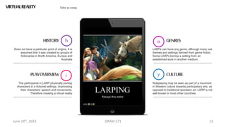 June 19th, 2014 DRAM 571 13
VIRTUALREALITYS Take us away
Does not have a particular point of origins. It is
assumed that it was created by groups of
fictionaries in North America, Europe and
Australia
y
HISTORY
The participants in LARP physically portray
characters in a fictional settings, improvising
their characters’ speech and movements.
Therefore creating a virtual reality
iPLAYOVERVIEW
LARPs can have any genre, although many use
themes and settings derived from genre fiction.
Some LARPs borrow a setting from an
established work in another medium.
o GENRES
Roleplaying may be seen as part of a movment
in Western culture towards participatory arts, as
opposed to traditional spectator art. LARP is not
well known in most other countries.
h
CULTURE
 