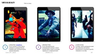 June 19th, 2014 DRAM 571 14
CREATING: EXAMPLE
Furry Fandom: A sub culture
oriented in creating fictional
realitites with anthropomorphic
animal characters.
1
REENACTING
Is an educational and
entertainment activity in which
people follow a plan to recreate
aspects of a historical event
2
VIRTUALREALITY Take us away
COSPLAYING
A hobby, where partisipants wear
the costumes and fashion
accessories to represent specific
character or an idea.
3
 