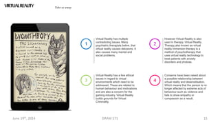 June 19th, 2014 DRAM 571 15
Virtual Reality has multiple
contradicting issues. Many
psychiatric therapists belive, that
virtual reality causes delusions. It
also causes many mental and
social problems.
1
VIRTUALREALITY Take us away
Virtual Reality has a few ethical
issues in regard to virtual
environments which need to be
addressed. These are related to
human behaviour and motivations
and are also a concern for the
gaming industry. Virtual Reality
builds grounds for Virtual
Criminality.
3
However Virtual Reality is also
used in therapy. Virtual Reality
Therapy also known as virtual
reality immersion therapy is a
method of psychotherapy that
uses virtual reality technology to
treat patients with anxiety
disorders and phobias.
2
Conserns have been raised about
a possible relationship between
virtual reality and desensitisation.
Which means that the person is no
longer affected by extreme acts of
behaviour such as violence and
fails to show empathy or
compassion as a result.
4
 