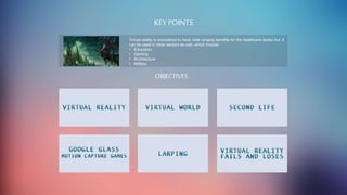 KEY POINTS
Virtual reality is considered to have wide ranging benefits for the healthcare sector but, it
can be used in other sectors as well, which include:
• Education
• Gaming
• Architecture
• Military
OBJECTIVES
 