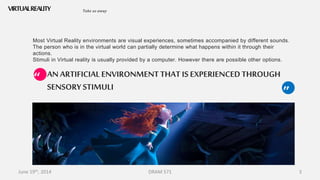 June 19th, 2014 DRAM 571 3
AN ARTIFICIAL ENVIRONMENTTHAT IS EXPERIENCEDTHROUGH
SENSORY STIMULI
VIRTUALREALITY
Most Virtual Reality environments are visual experiences, sometimes accompanied by different sounds.
The person who is in the virtual world can partially determine what happens within it through their
actions.
Stimuli in Virtual reality is usually provided by a computer. However there are possible other options.
Take us away
“
”
 