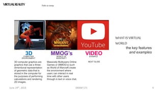 June 19th, 2014 DRAM 571 4
VIRTUALREALITY Take us away
3DCOMPUTER
ENVIRONMENT
3D computer graphics are
graphics that use a three-
dimentional representation
of geometric data that is
stored in the computer for
the purposes of performing
calculations and rendering
2D images.
MMOG’sWORLD OF
WARCRAFT
Massively Multiusers Online
Games or (MMOG’s) such
as World of Warcraft create
the environment where
userc can interact in real
time with other users
through in text or voice chat.
VIDEOEXAMPLE
NEXT SLIDE
the key features
and examples
WHATIS VIRTUAL
WORLD
 