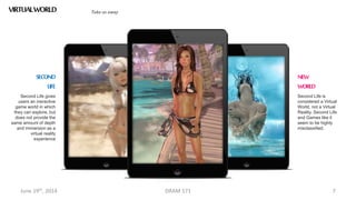 June 19th, 2014 DRAM 571 7
VIRTUALWORLDS Take us away
Second Life gives
users an ineractive
game world in which
they can explore, but
does not provide the
same amount of depth
and immersion as a
virtual reality
experience
SECOND
LIFE
Second Life is
considered a Virtual
World, not a Virtual
Reality. Second Life
and Games like it
seem to be highly
misclassified.
NEW
WORLD
 