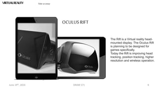 June 19th, 2014 DRAM 571 8
VIRTUALREALITY Take us away
The Rift is a Virtual reality head-
mounted display. The Oculus Rift
is planning to be designed for
games specifically.
Today the Rift is improving head
tracking, position tracking, higher
resolution and wireless operation.
OCULUSRIFT
 