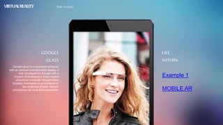 Example 1
MOBILE AR
LIFE
WITHIN
Google glass is a wearable computer
with an optocal head-mounted display. It
was developed by Google with a
mission of produsing a mass-market
ubiquitous computer. Google Glass
displays information in a smartphone-
like hnds-free format. Owners
comunicate via voice and commands.
GOOGLE
GLASS
VIRTUALREALITY Take us away
 