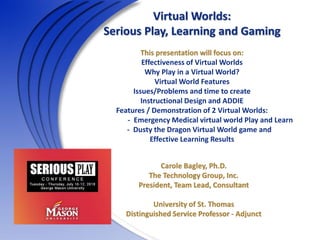 Virtual Worlds:
Serious Play, Learning and Gaming
This presentation will focus on:
Effectiveness of Virtual Worlds
Why Play in a Virtual World?
Virtual World Features
Issues/Problems and time to create
Instructional Design and ADDIE
Features / Demonstration of 2 Virtual Worlds:
- Emergency Medical virtual world Play and Learn
- Dusty the Dragon Virtual World game and
Effective Learning Results
Carole Bagley, Ph.D.
The Technology Group, Inc.
President, Team Lead, Consultant
University of St. Thomas
Distinguished Service Professor - Adjunct
 