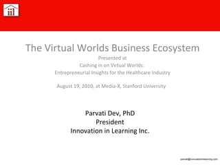 Parvati Dev, PhD President Innovation in Learning Inc. The Virtual Worlds Business Ecosystem Presented at Cashing in on Virtual Worlds:  Entrepreneurial Insights for the Healthcare Industry August 19, 2010, at Media-X, Stanford University   [email_address] 
